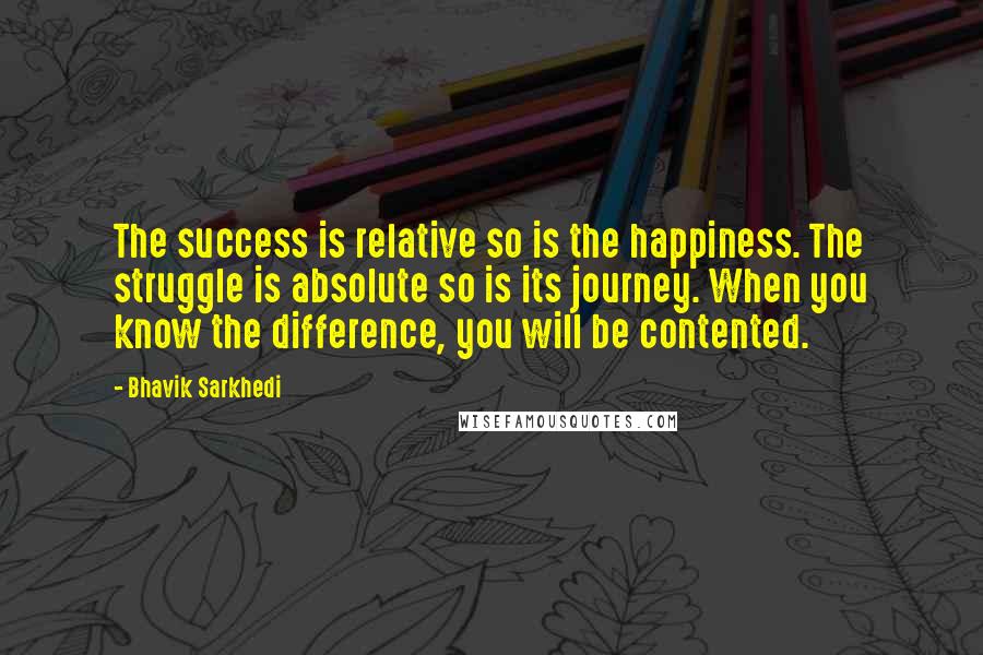 Bhavik Sarkhedi Quotes: The success is relative so is the happiness. The struggle is absolute so is its journey. When you know the difference, you will be contented.
