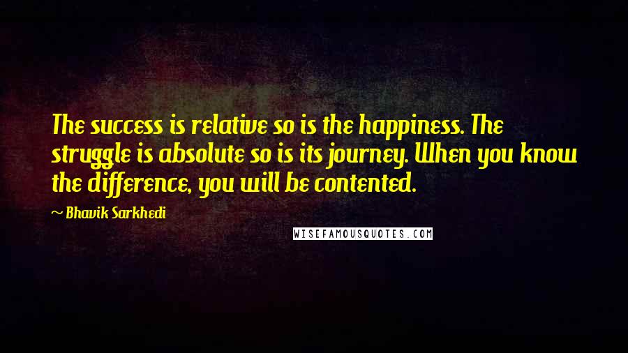 Bhavik Sarkhedi Quotes: The success is relative so is the happiness. The struggle is absolute so is its journey. When you know the difference, you will be contented.