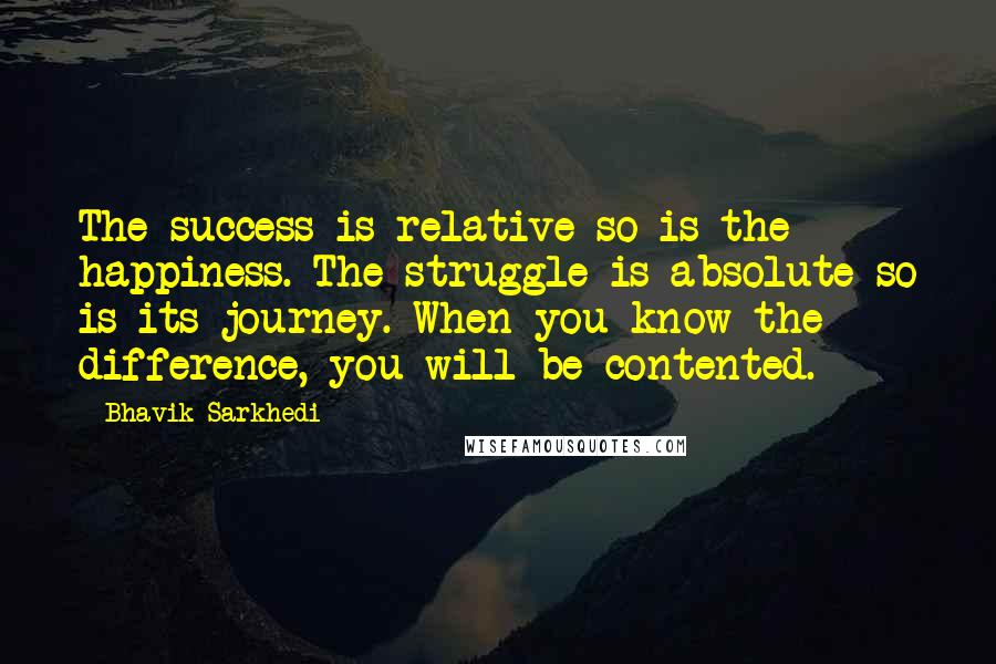 Bhavik Sarkhedi Quotes: The success is relative so is the happiness. The struggle is absolute so is its journey. When you know the difference, you will be contented.