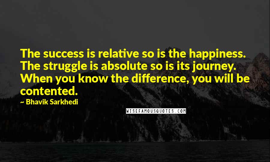 Bhavik Sarkhedi Quotes: The success is relative so is the happiness. The struggle is absolute so is its journey. When you know the difference, you will be contented.