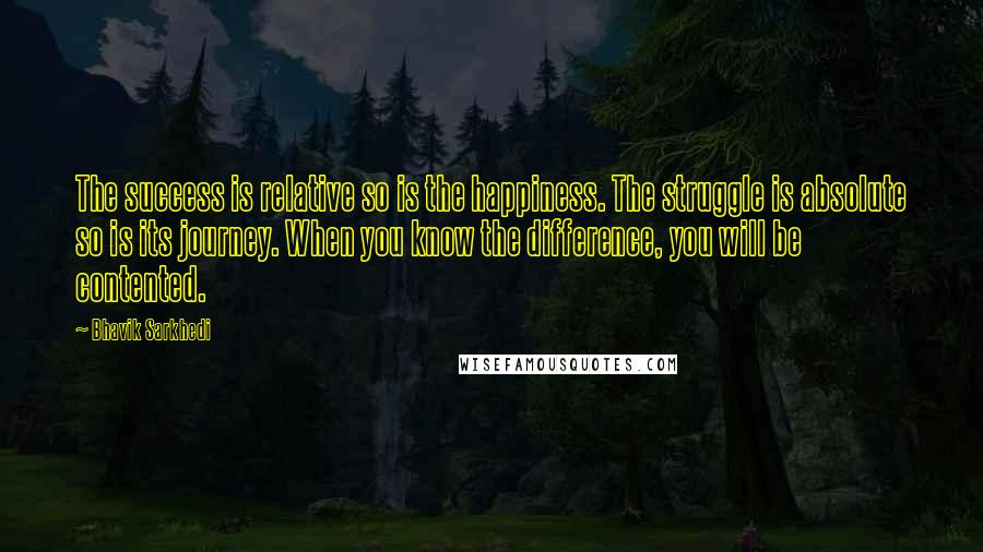 Bhavik Sarkhedi Quotes: The success is relative so is the happiness. The struggle is absolute so is its journey. When you know the difference, you will be contented.