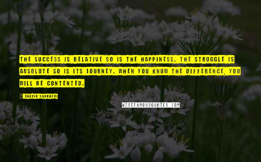 Bhavik Sarkhedi Quotes: The success is relative so is the happiness. The struggle is absolute so is its journey. When you know the difference, you will be contented.