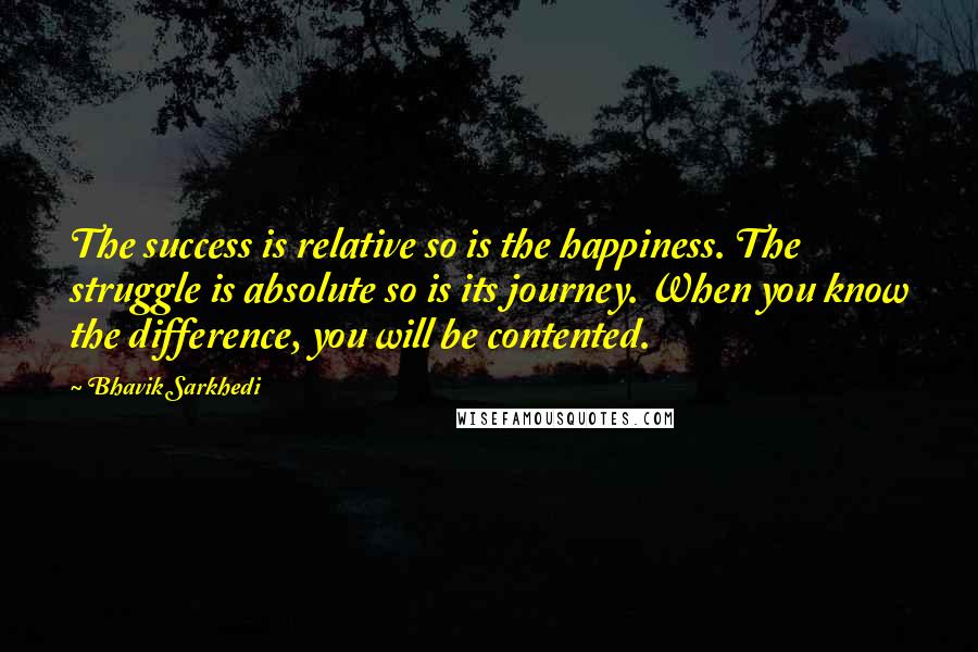Bhavik Sarkhedi Quotes: The success is relative so is the happiness. The struggle is absolute so is its journey. When you know the difference, you will be contented.