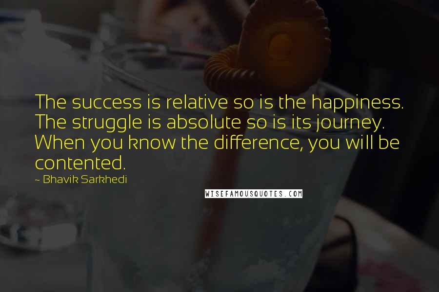 Bhavik Sarkhedi Quotes: The success is relative so is the happiness. The struggle is absolute so is its journey. When you know the difference, you will be contented.