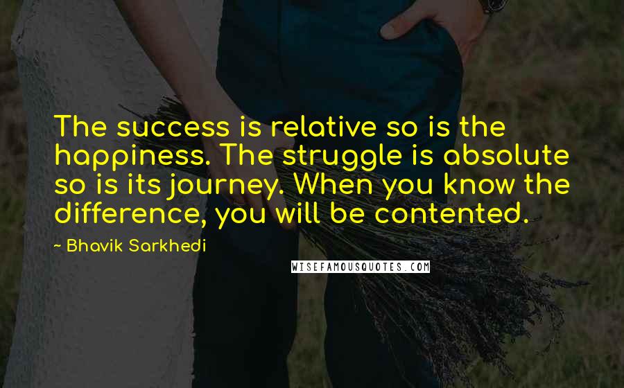 Bhavik Sarkhedi Quotes: The success is relative so is the happiness. The struggle is absolute so is its journey. When you know the difference, you will be contented.