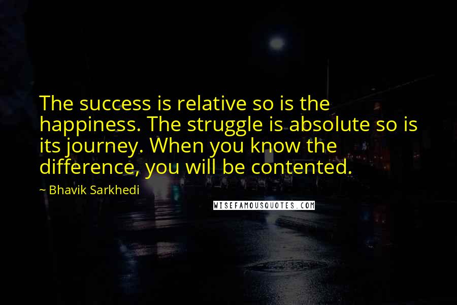Bhavik Sarkhedi Quotes: The success is relative so is the happiness. The struggle is absolute so is its journey. When you know the difference, you will be contented.