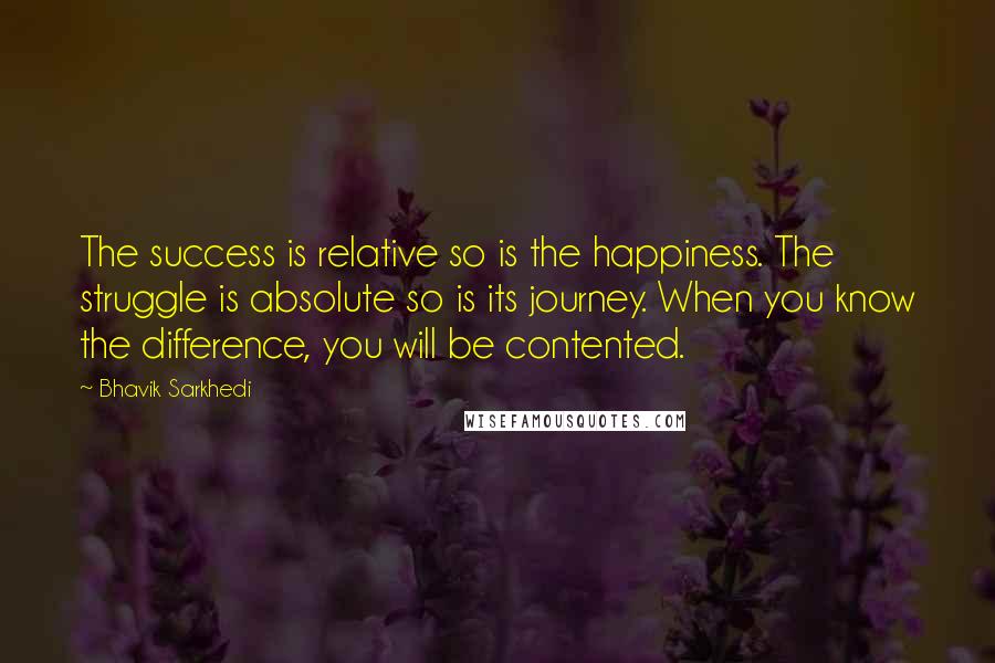 Bhavik Sarkhedi Quotes: The success is relative so is the happiness. The struggle is absolute so is its journey. When you know the difference, you will be contented.