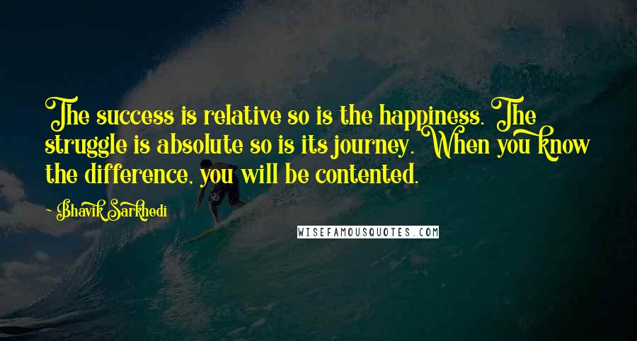 Bhavik Sarkhedi Quotes: The success is relative so is the happiness. The struggle is absolute so is its journey. When you know the difference, you will be contented.