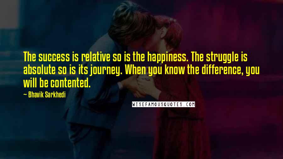 Bhavik Sarkhedi Quotes: The success is relative so is the happiness. The struggle is absolute so is its journey. When you know the difference, you will be contented.