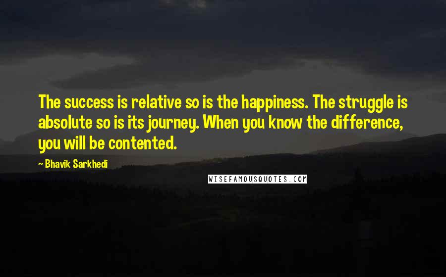 Bhavik Sarkhedi Quotes: The success is relative so is the happiness. The struggle is absolute so is its journey. When you know the difference, you will be contented.