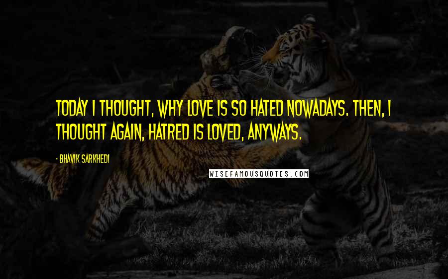 Bhavik Sarkhedi Quotes: Today I thought, why love is so hated nowadays. Then, I thought again, hatred is loved, anyways.