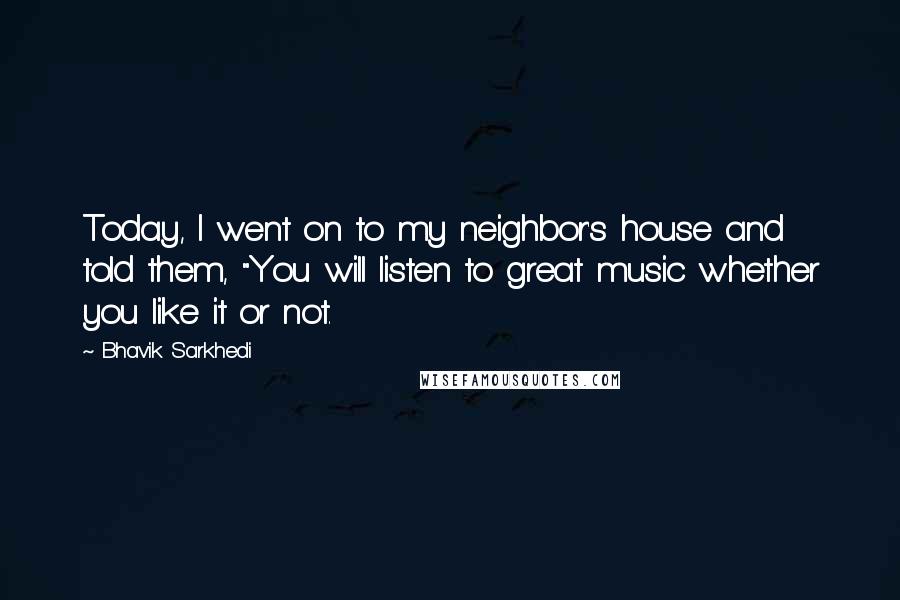 Bhavik Sarkhedi Quotes: Today, I went on to my neighbor's house and told them, "You will listen to great music whether you like it or not.