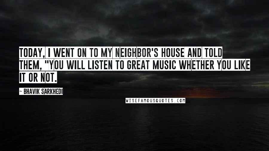 Bhavik Sarkhedi Quotes: Today, I went on to my neighbor's house and told them, "You will listen to great music whether you like it or not.