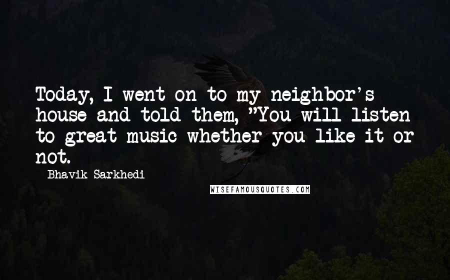 Bhavik Sarkhedi Quotes: Today, I went on to my neighbor's house and told them, "You will listen to great music whether you like it or not.