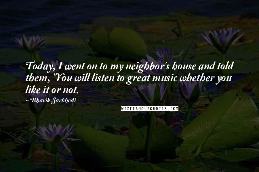 Bhavik Sarkhedi Quotes: Today, I went on to my neighbor's house and told them, "You will listen to great music whether you like it or not.