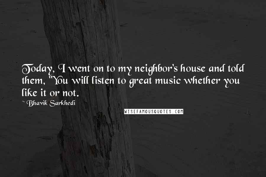 Bhavik Sarkhedi Quotes: Today, I went on to my neighbor's house and told them, "You will listen to great music whether you like it or not.