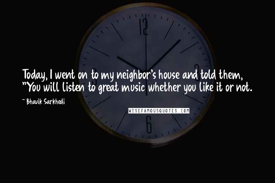 Bhavik Sarkhedi Quotes: Today, I went on to my neighbor's house and told them, "You will listen to great music whether you like it or not.