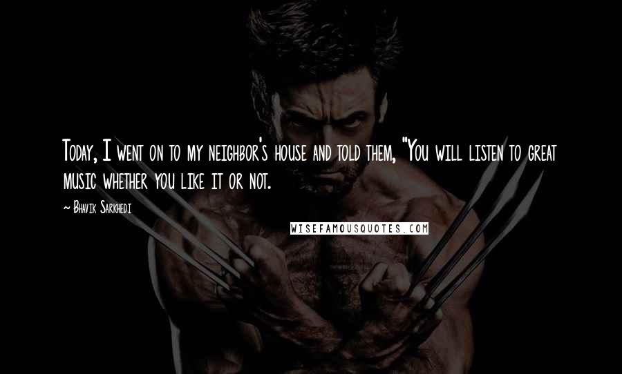 Bhavik Sarkhedi Quotes: Today, I went on to my neighbor's house and told them, "You will listen to great music whether you like it or not.