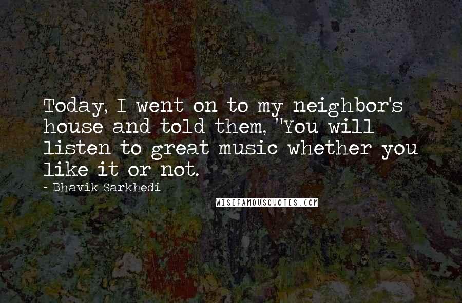 Bhavik Sarkhedi Quotes: Today, I went on to my neighbor's house and told them, "You will listen to great music whether you like it or not.