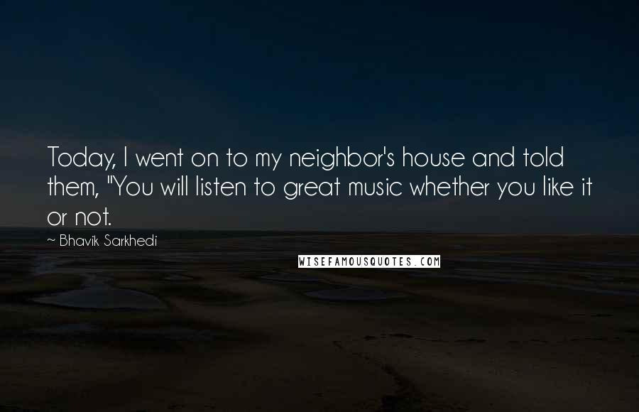 Bhavik Sarkhedi Quotes: Today, I went on to my neighbor's house and told them, "You will listen to great music whether you like it or not.