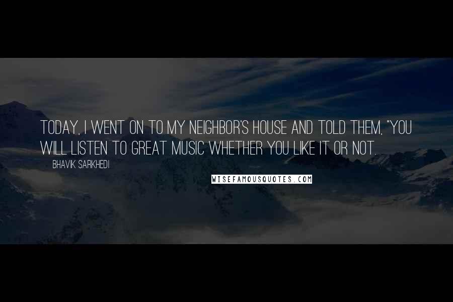 Bhavik Sarkhedi Quotes: Today, I went on to my neighbor's house and told them, "You will listen to great music whether you like it or not.