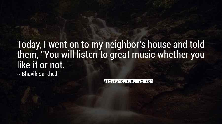 Bhavik Sarkhedi Quotes: Today, I went on to my neighbor's house and told them, "You will listen to great music whether you like it or not.
