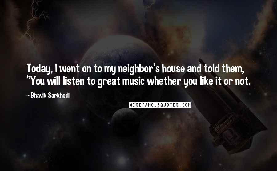 Bhavik Sarkhedi Quotes: Today, I went on to my neighbor's house and told them, "You will listen to great music whether you like it or not.