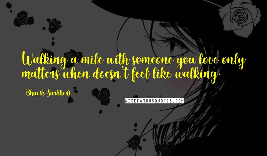 Bhavik Sarkhedi Quotes: Walking a mile with someone you love only matters when doesn't feel like walking.