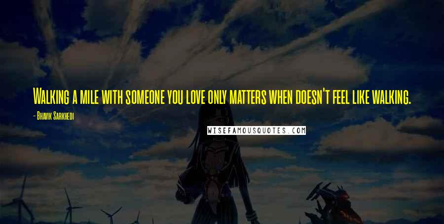 Bhavik Sarkhedi Quotes: Walking a mile with someone you love only matters when doesn't feel like walking.