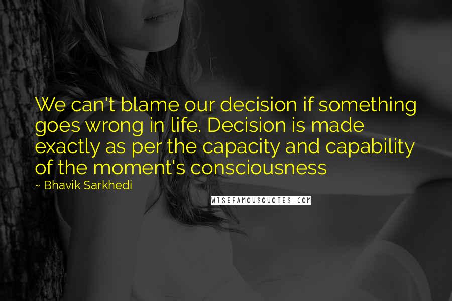 Bhavik Sarkhedi Quotes: We can't blame our decision if something goes wrong in life. Decision is made exactly as per the capacity and capability of the moment's consciousness