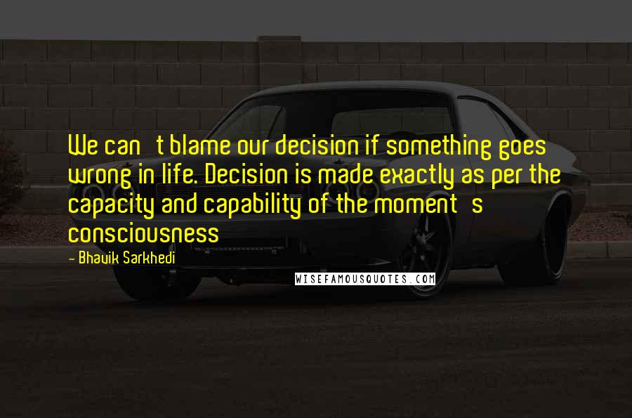 Bhavik Sarkhedi Quotes: We can't blame our decision if something goes wrong in life. Decision is made exactly as per the capacity and capability of the moment's consciousness