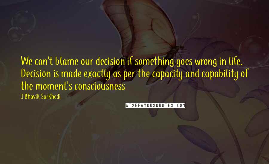 Bhavik Sarkhedi Quotes: We can't blame our decision if something goes wrong in life. Decision is made exactly as per the capacity and capability of the moment's consciousness