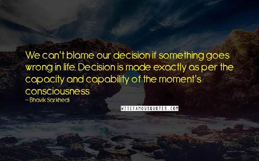 Bhavik Sarkhedi Quotes: We can't blame our decision if something goes wrong in life. Decision is made exactly as per the capacity and capability of the moment's consciousness