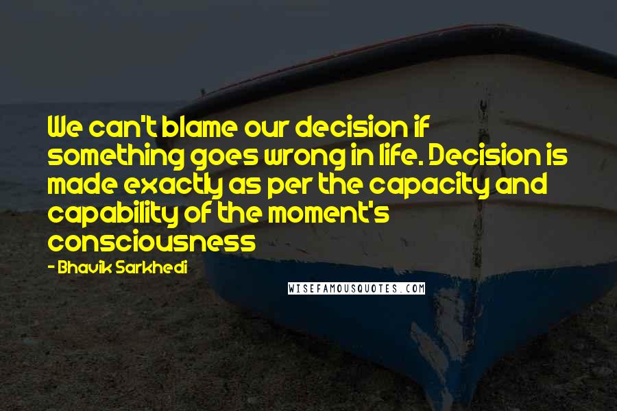 Bhavik Sarkhedi Quotes: We can't blame our decision if something goes wrong in life. Decision is made exactly as per the capacity and capability of the moment's consciousness