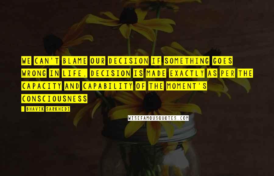 Bhavik Sarkhedi Quotes: We can't blame our decision if something goes wrong in life. Decision is made exactly as per the capacity and capability of the moment's consciousness