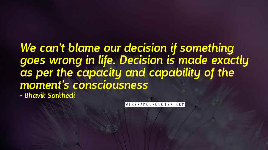 Bhavik Sarkhedi Quotes: We can't blame our decision if something goes wrong in life. Decision is made exactly as per the capacity and capability of the moment's consciousness