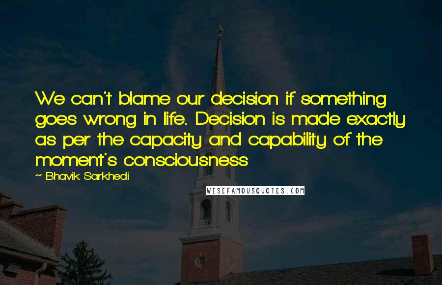 Bhavik Sarkhedi Quotes: We can't blame our decision if something goes wrong in life. Decision is made exactly as per the capacity and capability of the moment's consciousness