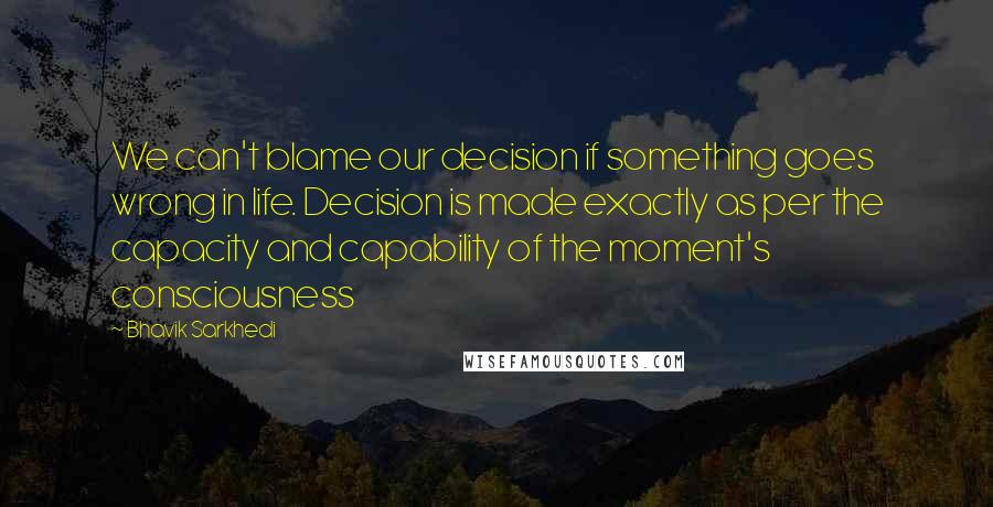 Bhavik Sarkhedi Quotes: We can't blame our decision if something goes wrong in life. Decision is made exactly as per the capacity and capability of the moment's consciousness