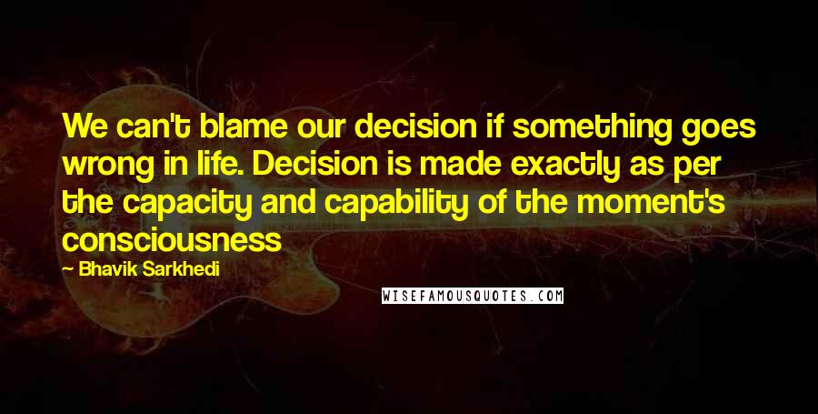 Bhavik Sarkhedi Quotes: We can't blame our decision if something goes wrong in life. Decision is made exactly as per the capacity and capability of the moment's consciousness