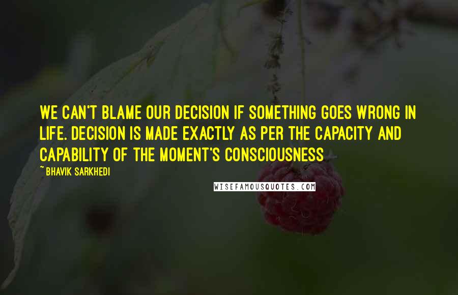 Bhavik Sarkhedi Quotes: We can't blame our decision if something goes wrong in life. Decision is made exactly as per the capacity and capability of the moment's consciousness