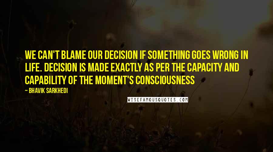 Bhavik Sarkhedi Quotes: We can't blame our decision if something goes wrong in life. Decision is made exactly as per the capacity and capability of the moment's consciousness