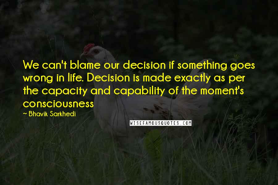 Bhavik Sarkhedi Quotes: We can't blame our decision if something goes wrong in life. Decision is made exactly as per the capacity and capability of the moment's consciousness