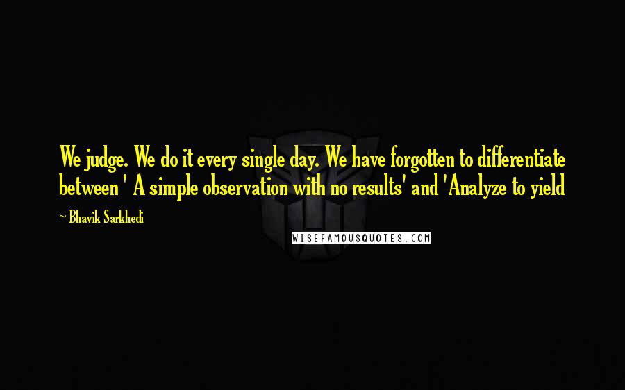 Bhavik Sarkhedi Quotes: We judge. We do it every single day. We have forgotten to differentiate between ' A simple observation with no results' and 'Analyze to yield