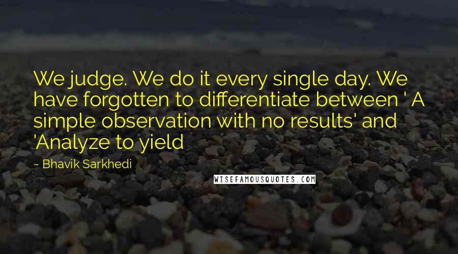 Bhavik Sarkhedi Quotes: We judge. We do it every single day. We have forgotten to differentiate between ' A simple observation with no results' and 'Analyze to yield