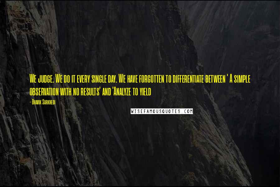 Bhavik Sarkhedi Quotes: We judge. We do it every single day. We have forgotten to differentiate between ' A simple observation with no results' and 'Analyze to yield