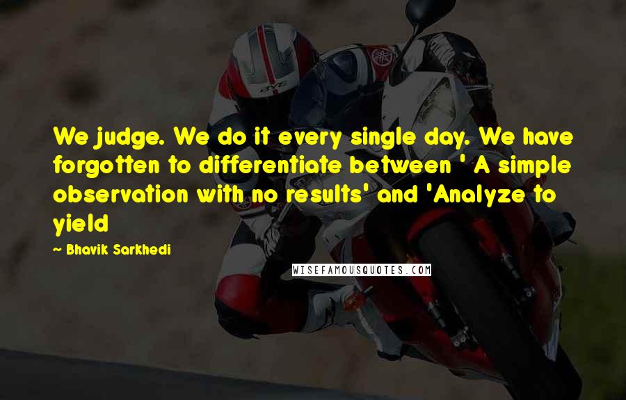 Bhavik Sarkhedi Quotes: We judge. We do it every single day. We have forgotten to differentiate between ' A simple observation with no results' and 'Analyze to yield