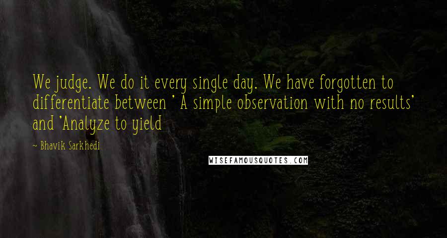 Bhavik Sarkhedi Quotes: We judge. We do it every single day. We have forgotten to differentiate between ' A simple observation with no results' and 'Analyze to yield