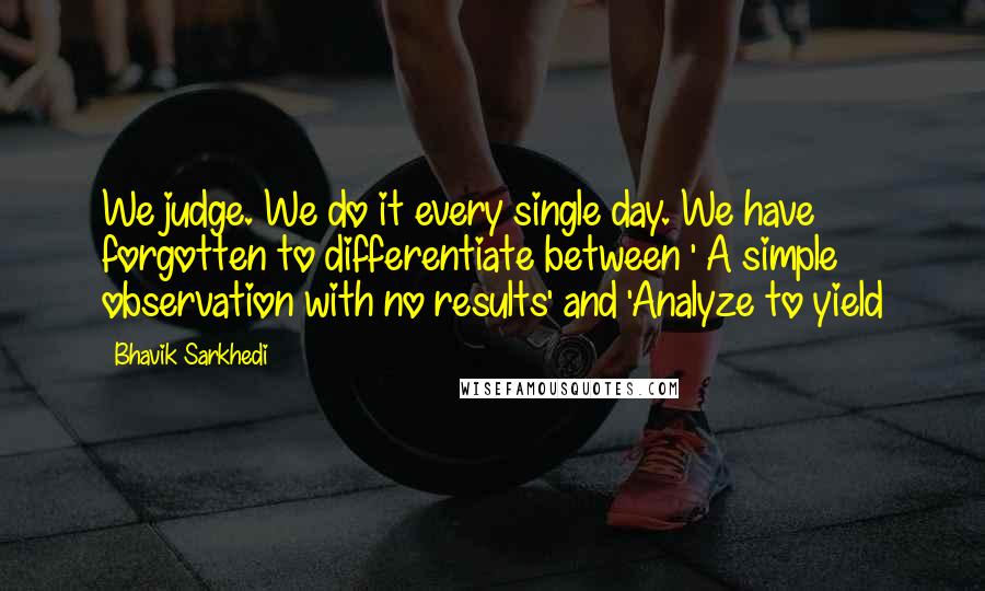 Bhavik Sarkhedi Quotes: We judge. We do it every single day. We have forgotten to differentiate between ' A simple observation with no results' and 'Analyze to yield