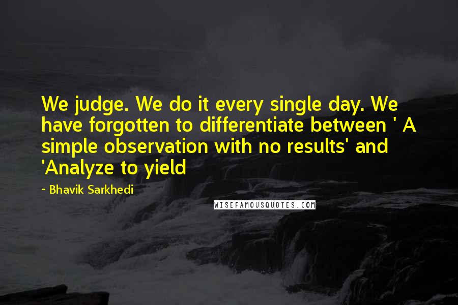 Bhavik Sarkhedi Quotes: We judge. We do it every single day. We have forgotten to differentiate between ' A simple observation with no results' and 'Analyze to yield