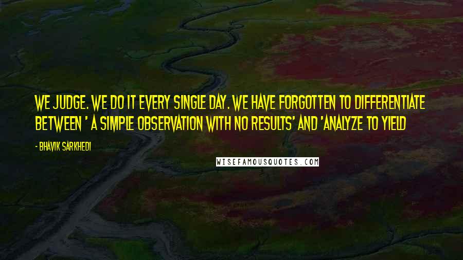 Bhavik Sarkhedi Quotes: We judge. We do it every single day. We have forgotten to differentiate between ' A simple observation with no results' and 'Analyze to yield